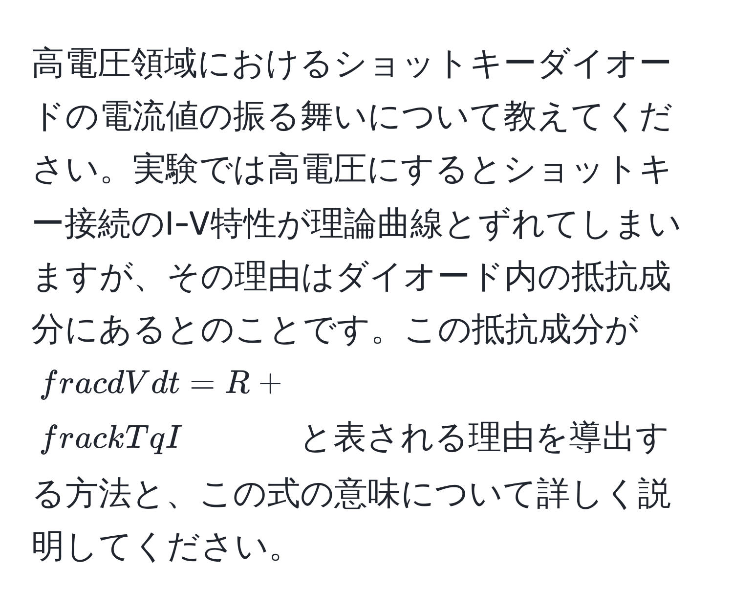 高電圧領域におけるショットキーダイオードの電流値の振る舞いについて教えてください。実験では高電圧にするとショットキー接続のI-V特性が理論曲線とずれてしまいますが、その理由はダイオード内の抵抗成分にあるとのことです。この抵抗成分が $ dV/dt  = R +  kT/qI $ と表される理由を導出する方法と、この式の意味について詳しく説明してください。