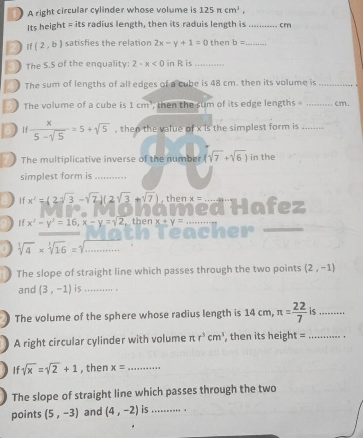 A right circular cylinder whose volume is 125π cm^3, 
Its height = its radius length, then its raduis length is _cm 
If (2,b) satisfies the relation 2x-y+1=0 then b= _ 
The S.S of the enquality: 2-x<0</tex> in R is_ 
The sum of lengths of all edges of a cube is 48 cm. then its volume is_ 
The volume of a cube is 1cm^3 , then the sum of its edge lengths = _cm. 
If  x/5-sqrt(5) =5+sqrt(5) , then the value of x is the simplest form is_ 
The multiplicative inverse of the number (sqrt(7)+sqrt(6)) in the 
simplest form is_ 
If x^2=(2sqrt(3)-sqrt(7))(2sqrt(3)+sqrt(7)) , then x= _afez 
_ 
If x^2-y^2=16, x-y=sqrt(2) , then x+y= _
sqrt[3](4)* sqrt[3](16)=sqrt() _ 
The slope of straight line which passes through the two points (2,-1)
and (3,-1) is_ 
The volume of the sphere whose radius length is 14 cm, π = 22/7  is_ 
A right circular cylinder with volume π r^3cm^3 , then its height =_ 
If sqrt(x)=sqrt(2)+1 , then x= _ 
The slope of straight line which passes through the two 
points (5,-3) and (4,-2) is_