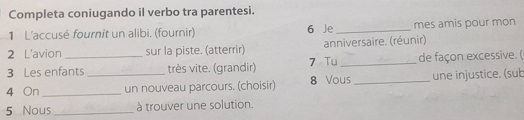 Completa coniugando il verbo tra parentesi. 
1 L'accusé fournit un alibi. (fournir) 6 Je_ mes amis pour mon 
2 L’avion sur la piste. (atterrir) anniversaire. (réunir) 
7 Tu 
3 Les enfants très vite. (grandir) _de façon excessive. ( 
8 Vous 
4 On __un nouveau parcours. (choisir) _une injustice. (sub 
5 Nous _à trouver une solution.