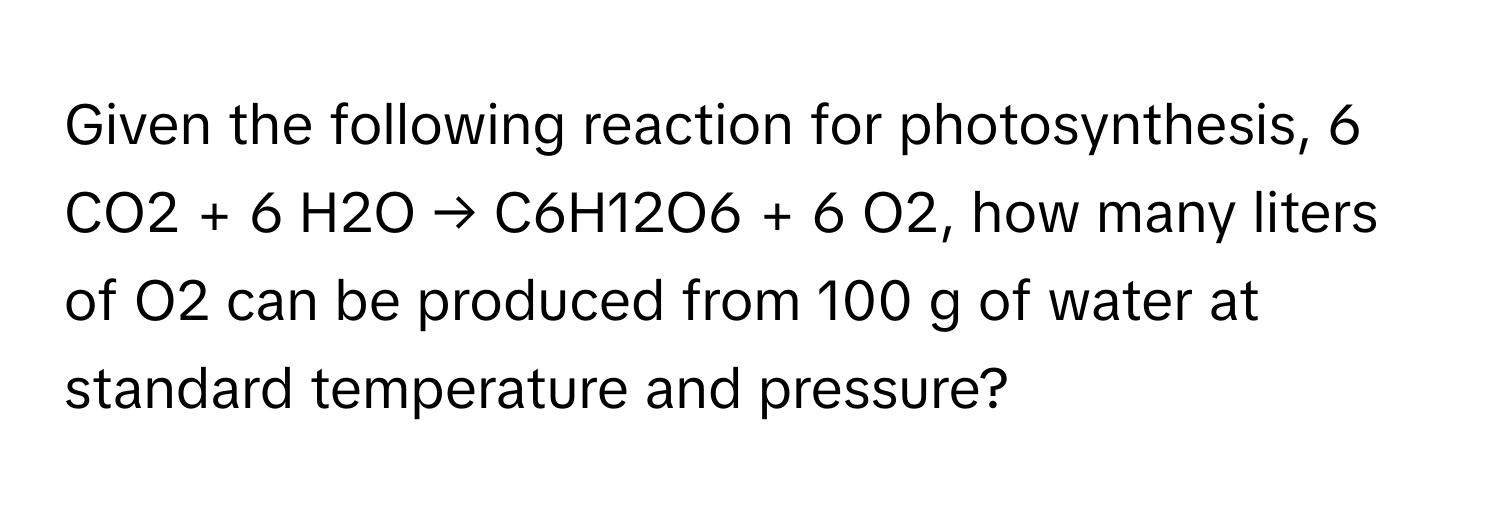 Given the following reaction for photosynthesis, 6 CO2 + 6 H2O → C6H12O6 + 6 O2, how many liters of O2 can be produced from 100 g of water at standard temperature and pressure?