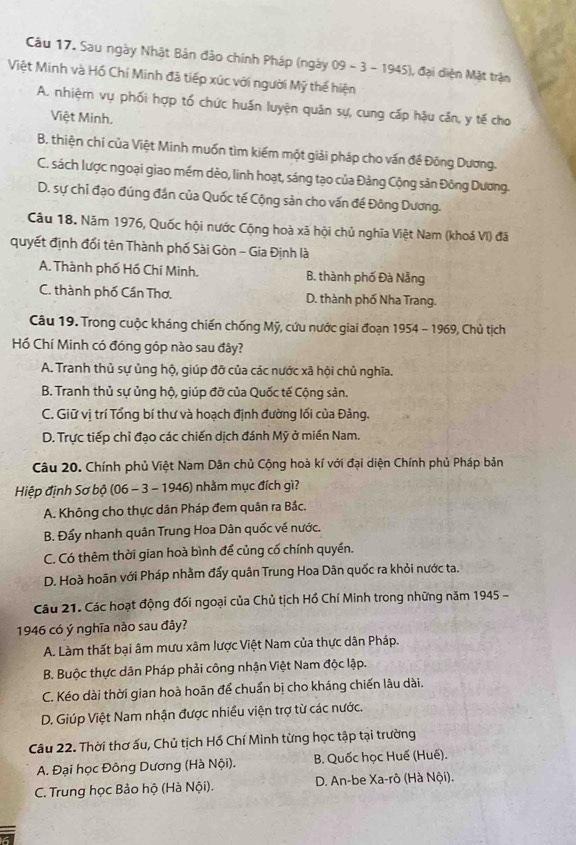 Sau ngày Nhật Bản đảo chính Pháp (ngày 09-3-1945) 1, đại diện Mặt trận
Việt Minh và Hồ Chí Minh đã tiếp xúc với người Mỹ thế hiện
A. nhiệm vụ phối hợp tổ chức huấn luyện quân sự, cung cấp hậu cần, y tế cho
Việt Minh.
B. thiện chỉ của Việt Minh muốn tìm kiếm một giải pháp cho vấn đề Đông Dương.
C. sách lược ngoại giao mềm dèo, linh hoạt, sáng tạo của Đảng Cộng sản Đông Dương.
D. sự chỉ đạo đúng đân của Quốc tế Cộng sản cho vấn đế Đông Dương.
Câu 18. Năm 1976, Quốc hội nước Cộng hoà xã hội chủ nghĩa Việt Nam (khoá VI) đã
quyết định đổi tên Thành phố Sài Gòn - Gia Định là
A. Thành phố Hồ Chí Minh. B. thành phố Đà Nẵng
C. thành phố Cần Thơ, D. thành phố Nha Trang.
Câu 19. Trong cuộc kháng chiến chống Mỹ, cứu nước giai đoạn 1954 - 1969, Chủ tịch
Hồ Chí Minh có đóng góp nào sau đây?
A. Tranh thủ sự ủng hộ, giúp đỡ của các nước xã hội chủ nghĩa.
B. Tranh thủ sự ủng hộ, giúp đỡ của Quốc tế Cộng sản.
C. Giữ vị trí Tổng bí thư và hoạch định đường lối của Đảng.
D. Trực tiếp chỉ đạo các chiến dịch đánh Mỹ ở miền Nam.
Câu 20. Chính phủ Việt Nam Dân chủ Cộng hoà kí với đại diện Chính phủ Pháp bản
Hiệp định Sơ bộ (06 - 3 - 1946) nhằm mục đích gì?
A. Không cho thực dân Pháp đem quân ra Bắc.
B. Đẩy nhanh quân Trung Hoa Dân quốc về nước.
C. Có thêm thời gian hoà bình để củng cố chính quyền.
D. Hoà hoãn với Pháp nhằm đẩy quân Trung Hoa Dân quốc ra khỏi nước ta.
Câu 21. Các hoạt động đối ngoại của Chủ tịch Hồ Chí Minh trong những năm 1945 -
1946 có ý nghĩa nào sau đây?
A. Làm thất bại âm mưu xâm lược Việt Nam của thực dân Pháp.
B. Buộc thực dân Pháp phải công nhận Việt Nam độc lập.
C. Kéo dài thời gian hoà hoãn để chuẩn bị cho kháng chiến lâu dài.
D. Giúp Việt Nam nhận được nhiều viện trợ từ các nước.
Câu 22. Thời thơ ấu, Chủ tịch Hồ Chí Minh từng học tập tại trường
A. Đại học Đông Dương (Hà Nội). B. Quốc học Huế (Huế).
C. Trung học Bảo hộ (Hà Nội).  D. An-be Xa-rô (Hà Nội).