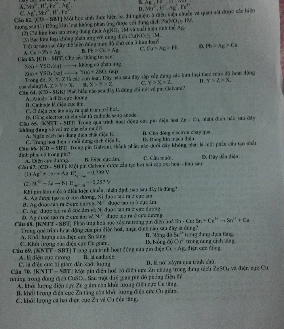 A. Mn^(2+),H^+,Fe^(3+),Ag^+. B. Mn^(2+),H^+,Ag^+,Fe^(3+) Ag,Fe,H,
C. Ag^+,Mn^(2+),H^+,Fe^(3+).
D.
Câu 62. |CD-SBT| Một học sinh thực hiện ba thí nghiệm ở điều kiện chuẩn và quan sát được các hiện
tượng sau:(1) Đồng kim loại không phản ứng được với dung dịch Pb(NO_3)_2 1M
(2) Chỉ kím loại tan trong dung dịch AgNO_31M và xuất hiện tính thể Ag.
(3) Bạc kim loại không phản ứng với dung địch Cu(NO_3) ) 1M.
Trật tự nào sau đây thể hiện đúng mức độ khử của 3 kim loại?
A. Cu>Pb>Ag. B. Pb>Cu>Ag. C. Cu>Ag>Pb. D. Pb>Ag>Cu.
Câu 63. [CD-SBT] Cho các thông tin sau:
X(s)+YSO_4(aq) → không có phản ứng
Z(s)+YSO_4(aq) Y(s)+ZSO_4(aq)
Trong đó, X, Y, Z là các kim loại. Dãy nào sau đây sắp xếp đúng các kim loại theo mức độ hoạt động
của chúng?A. Z>Y>X. B. X>Y>Z. C. Y>X>Z. D. Y>Z>X.
Câu 64. [CD-SGK] Phát biểu nào sau đây là đúng khi nói về pin Galvani?
A. Anode là điện cực dương.
B. Cathode là điện cực âm.
C. Ở điện cực âm xảy ra quá trình oxi hoá,
D. Dòng electron di chuyển từ cathode sang anode.
Câu 65. [KNTT - SBT] Trong quá trình hoạt động của pin điện hoá Zn-Cu , nhận định nảo sau đây
không đúng về vai trò của cầu muối?
A. Ngăn cách hai dung dịch chất điện li. B. Cho dòng electron chạy qua.
C. Trung hoà điện ở mỗi dung dịch điện li. D. Đóng kín mạch điện.
Câu 66, [CD-SBT] Trong pin Galvani, thành phần nào dưới đây không phải là một phần cấu tạo nhất
định phải có trong pin?
A. Điện cực dương. B. Điện cực âm. C. Cầu muối. D. Dây dẫn điện.
Câu 67. [CD-SBT]. Một pin Galvani được cầu tạo bởi hai cặp oxi hoá - khứ sau:
(1) Ag^++1eto A u E_Ag^+/Ag^circ =0,799V
(2) Ni^(2+)+2eto Ni E_Ni^(2+)/Ni^circ =-0,257V
Khi pin làm việc ở điều kiện chuẩn, nhận định nào sau đây là đúng?
A. Ag được tạo ra ở cực dương, Ni được tạo ra ở cực âm.
B. Ag được tạo ra ở cực dương, Ni^(2+) được tạo ra ở cực âm.
C. Ag* được tạo ra ở cực âm và Ni được tạo ra ở cực dương.
D. Ag được tạo ra ở cực âm và Ni^(2+) được tạo ra ở cực dương.
Câu 68. [KNTT - SBT] Phản ứng hoá học xảy ra trong pin điện hoá Sn - Cu: Sn+Cu^(2+)to Sn^(2+)+Cu
Trong quá trình hoạt động của pin điện hoá, nhận định nào sau đây là đúng?
A. Khối lượng của điện cực Sn tăng. B. Nồng độ Sn^(2+) trong dung dịch tăng.
C. Khối lượng của điện cực Cu giảm. D. Nồng độ Cu^(2+) trong dung dịch tăng.
Câu 69. [KNTT - SBT] Trong quá trình hoạt động của pin điện Cu-Ag :, điện cực đồng
A. là điện cực dương. B. là cathode.
C. là điện cực bị giảm dần khối lượng. D. là nơi xảyra quá trình khử.
Câu 70. [KNTT - SBT] Một pin điện hoá có điện cực Zn nhúng trong dung dịch ZnSO_4 và điện cực Cu
nhúng trong dung dịch CuSO_4. Sau một thời gian pin đó phóng điện thì
A. khổi lượng điện cực Zn giâm còn khổi lượng điện cực Cu tăng.
B. khối lượng điện cực Zn tăng còn khối lượng điện cực Cu giảm.
C. khối lượng cả hai điện cực Zn và Cu đều tăng.