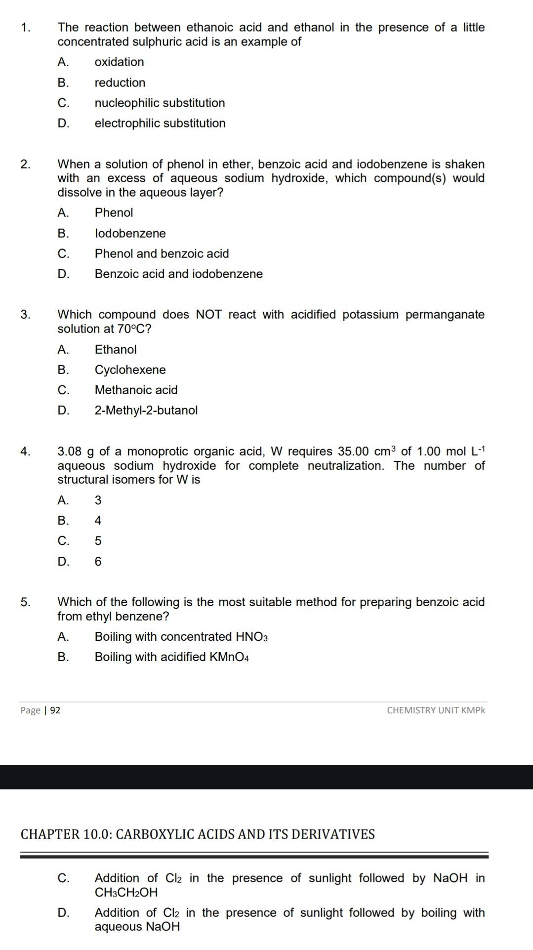 The reaction between ethanoic acid and ethanol in the presence of a little
concentrated sulphuric acid is an example of
A. oxidation
B. reduction
C. nucleophilic substitution
D. electrophilic substitution
2. When a solution of phenol in ether, benzoic acid and iodobenzene is shaken
with an excess of aqueous sodium hydroxide, which compound(s) would
dissolve in the aqueous layer?
A. Phenol
B. lodobenzene
C. Phenol and benzoic acid
D. Benzoic acid and iodobenzene
3. Which compound does NOT react with acidified potassium permanganate
solution at 70°C ?
A. Ethanol
B. Cyclohexene
C. Methanoic acid
D. 2 -Methyl- 2 -butanol
4. 3.08 g of a monoprotic organic acid, W requires 35.00cm^3 of 1.00 mol L-¹
aqueous sodium hydroxide for complete neutralization. The number of
structural isomers for W is
A. 3
B. 4
C. 5
D. 6
5. Which of the following is the most suitable method for preparing benzoic acid
from ethyl benzene?
A. Boiling with concentrated HNO_3
B. Boiling with acidified KMnO₄
Page | 92 CHEMISTRY UNIT KMPk
CHAPTER 10.0: CARBOXYLIC ACIDS AND ITS DERIVATIVES
C. Addition of Cl₂ in the presence of sunlight followed by NaOH in
CH₃CH₂OH
D. Addition of Cl₂ in the presence of sunlight followed by boiling with
aqueous NaOH