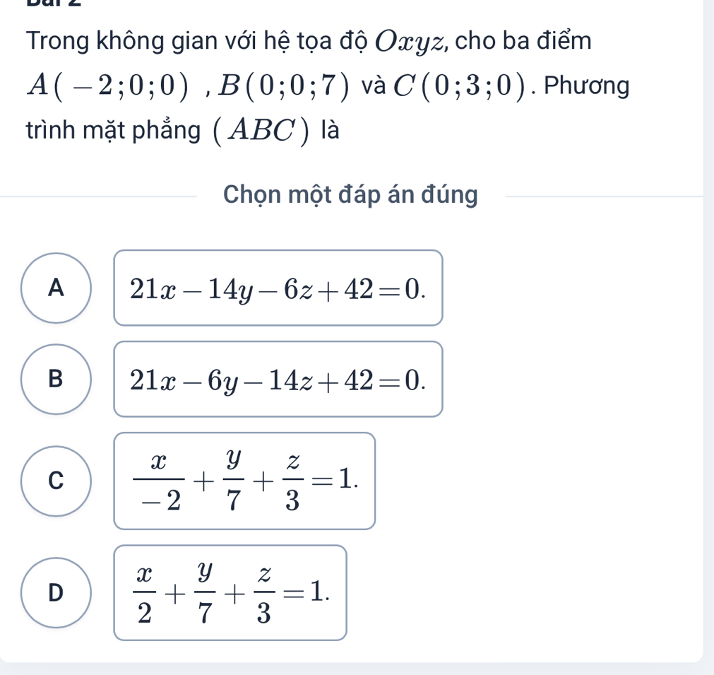 Trong không gian với hệ tọa độ Oxγz, cho ba điểm
A(-2;0;0), B(0;0;7) và C(0;3;0). Phương
trình mặt phẳng (ABC ) là
Chọn một đáp án đúng
A 21x-14y-6z+42=0.
B 21x-6y-14z+42=0.
C  x/-2 + y/7 + z/3 =1.
D  x/2 + y/7 + z/3 =1.