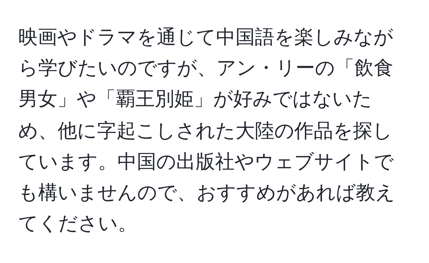 映画やドラマを通じて中国語を楽しみながら学びたいのですが、アン・リーの「飲食男女」や「覇王別姫」が好みではないため、他に字起こしされた大陸の作品を探しています。中国の出版社やウェブサイトでも構いませんので、おすすめがあれば教えてください。