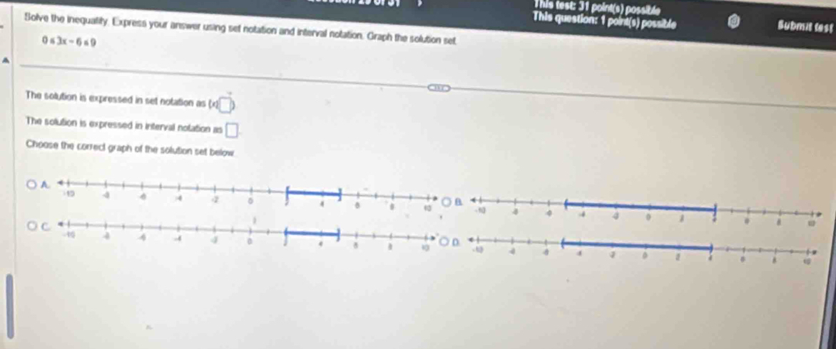 This test: 31 point(s) possible 
This question: 1 point(s) possible Submit lest 
Solve the inequatity, Express your answer using set notation and interval notation. Graph the solution set
0≤ 3x-6≤ 9
A 
The solution is expressed in set notation as (* □ )
The solution is expressed in interval nolation as □
Choose the correct graph of the solution set below