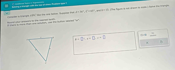 Additional Topics in Trigonometry 
Solving a triangle with the law of sines: Problem type 1 
Consider a triangle A B C like the one below. Suppose that A=36°, C=65° , and b=13. (The figure is not drawn to scale.) Solve the triangle. 
Round your answers to the nearest tenth, 
If there is more than one solution, use the button labeled "or". 
N5
B=□°, a=□ , c=□
□ =□ solution 
×
