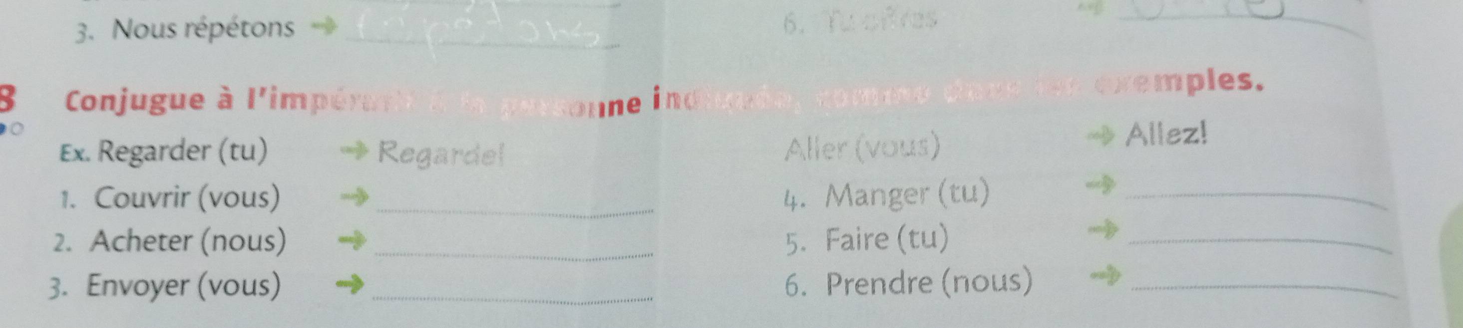 Nous répétons _6.Tu cfres_ 
B Conjugue à l'impér onne ind exemples. 
Ex. Regarder (tu) Regardel Aller (vous) 
Allez! 
1. Couvrir (vous) _4. Manger (tu)_ 
2. Acheter (nous) _5. Faire (tu)_ 
3. Envoyer (vous) _6. Prendre (nous)_