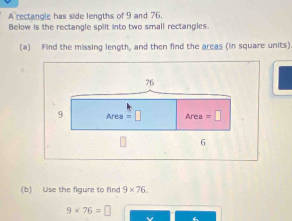 A rectangle has side lengths of 9 and 76. 
Below is the rectangle split into two small rectangles. 
(a) Find the missing length, and then find the areas (in square units)
76
9 Are ea =□ An ea =□
6 
(b) Use the figure to find 9* 76.
9* 76=□