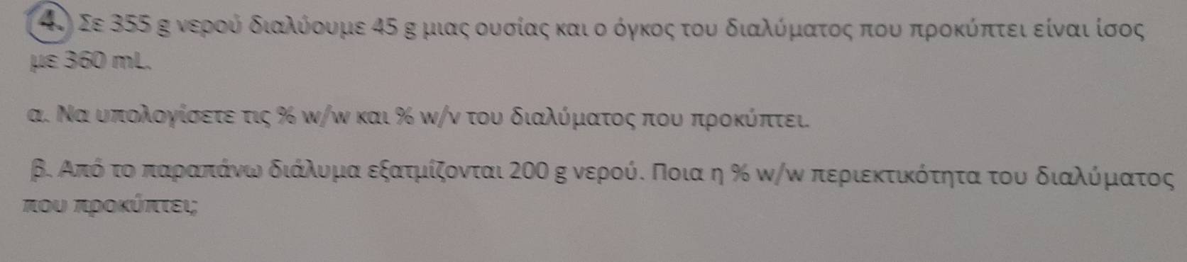 4.) Σε 355 κ νεροούαοδιαλύόοουμε 45 κ μιαςαουοσίαςακαιοοόγκοςατουο διαλίόρματοςαοπιουαπροκύόίπτει είνααιίσος 
με 360 mL. 
α. Ναουαπιολογίσετε τις % ω/ω και % ω/ν του διαλύμιαατος που προκύπτει. 
β. Από τοαπαραπαάνωοδιάλυορμααεξατμίζονται 2οο κ νερούς Ποιαα η ‰ καω περιεκτικότητα του διαλόρμιατος
που προκύπτει