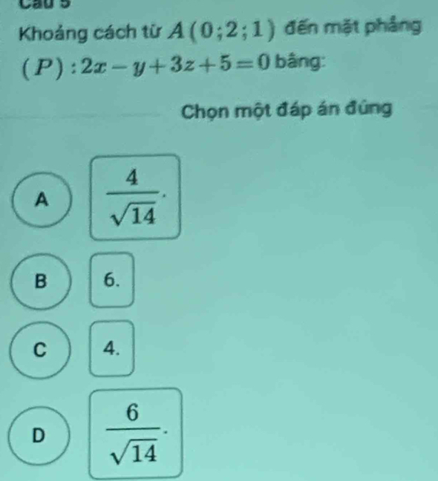 Cau s
Khoảng cách từ A(0;2;1) đến mặt phảng
(P):2x-y+3z+5=0 bâng:
Chọn một đáp án đúng
A  4/sqrt(14) .
B 6.
C 4.
D  6/sqrt(14) .