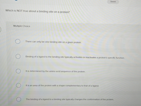 Seved
Which is NOT true about a binding site on a protein?
Multiple Choice
There can only be one binding site on a given protein
Binding of a ligand to the binding site typically activates or inactivates a protein's specific function.
It is determined by the amino acid sequence of the protein.
It is an area of the protein with a shape complementary to that of a ligand.
The binding of a ligand to a binding site typically changes the conformation of the protein