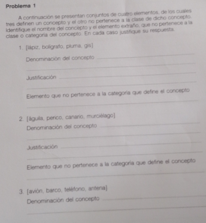 Problema 1 
A continuación se presentan conjuntos de cuatro elementos, de los cuales 
tres definen un concepto y el otro no pertenece a la clase de dicho concepto. 
Identifique el nombre del concepto y el elemento extraño, que no pertenece a la 
clase o categoría del concepto. En cada caso justifique su respuesta. 
_ 
1. [lápiz, bolígrafo, pluma, gis] 
_ 
Denominación del concepto 
_ 
Justificación 
_ 
_ 
Elemento que no pertenece a la categoría que define el concepto 
_ 
2. [águila, perico, canario, murciélago] 
_ 
Denominación del concepto 
_ 
Justificación 
_ 
_ 
Elemento que no pertenece a la categoría que define el concepto 
_ 
3. [avión, barco, teléfono, antena] 
_ 
Denominación del concepto