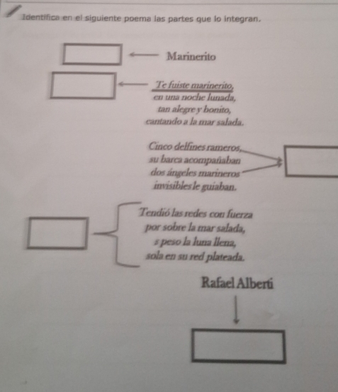 Identifica en el siguiente poema las partes que lo integran. 
Marinerito 
Te fuiste marinerito, 
en una noche lunada, 
tan alegre y bonito, 
cantando a la mar salada. 
Cinco delfines rameros, 
su barca acompañaban 
dos ángeles marineros 
invisibles le guiaban. 
Tendió las redes con fuerza 
por sobre la mar salada, 
s peso la luna llena, 
sola en su red plateada. 
Rafael Alberti