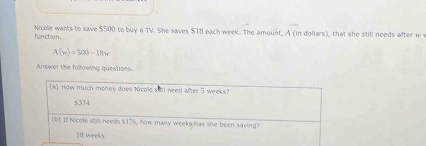 Nicole wants to save $500 to buy a TV. She saves $18 each week. The amount, A (in dollars), that she still needs after w
function.
A(w)=500-18w
Answer the following questions.
(a) How much money does Nicole sail need after 5 weeks?
$374
(b) If Nicole still needs $176, how many weeks has she been saving?
18 weeks