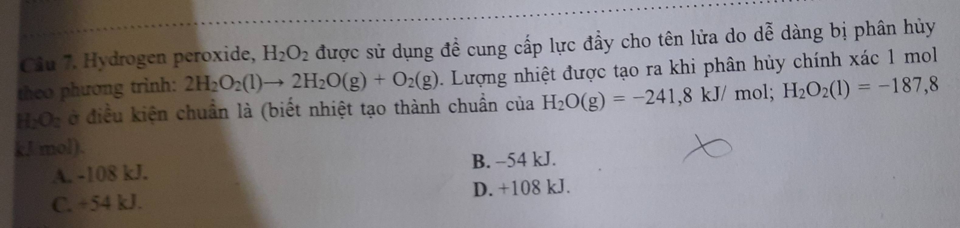 Cầu 7. Hydrogen peroxide, H_2O_2 được sử dụng đề cung cấp lực đầy cho tên lửa do dễ ở dàng bị phân hủy
theo phương trình: 2H_2O_2(l)to 2H_2O(g)+O_2(g) 1 Lượng nhiệt được tạo ra khi phân hủy chính xác 1 mol
H_2O_2 ở điều kiện chuẩn là (biết nhiệt tạo thành chuẩn của H_2O(g)=-241,8kJ/ mol; H_2O_2(1)=-187,8
kJ mol).
A. -108 kJ. B. −54 kJ.
D. +108 kJ.
C. +54 kJ.