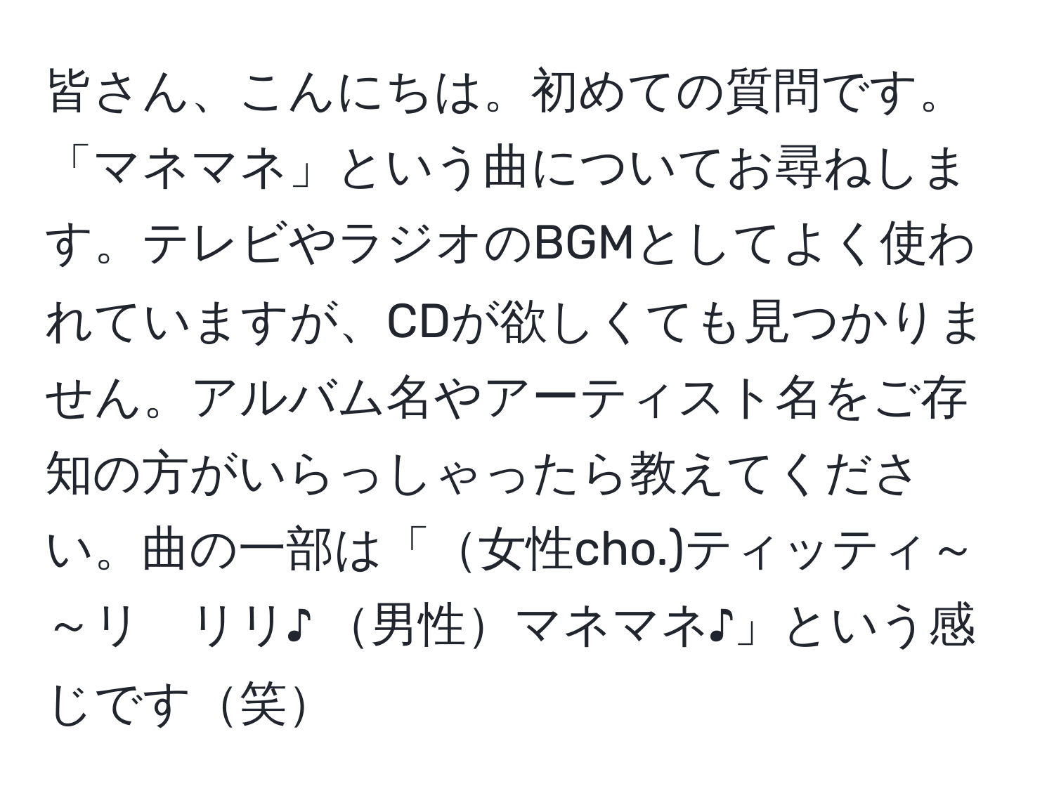 皆さん、こんにちは。初めての質問です。「マネマネ」という曲についてお尋ねします。テレビやラジオのBGMとしてよく使われていますが、CDが欲しくても見つかりません。アルバム名やアーティスト名をご存知の方がいらっしゃったら教えてください。曲の一部は「女性cho.)ティッティ～～リ　リリ♪ 男性マネマネ♪」という感じです笑