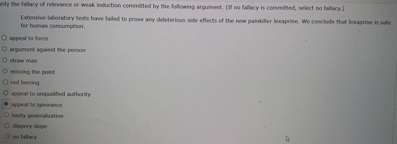 atify the fallacy of relevance or weak induction committed by the following argument. (If no fallacy is committed, select no fallacy.)
Extensive laboratory tests have failed to prove any deleterious side effects of the new painkiller lexaprine. We conclude that lexaprine is safe
for human consumption.
appeal to force
argument against the person
straw man
missing the point
red herring
appeal to unqualified authority
appeal to ignorance
hasty generalization
slippery slope
no fallacy