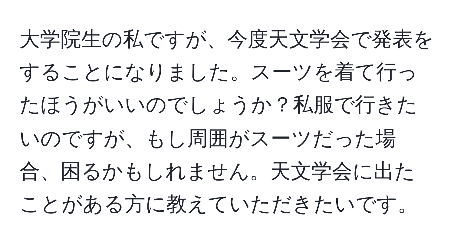 大学院生の私ですが、今度天文学会で発表をすることになりました。スーツを着て行ったほうがいいのでしょうか？私服で行きたいのですが、もし周囲がスーツだった場合、困るかもしれません。天文学会に出たことがある方に教えていただきたいです。