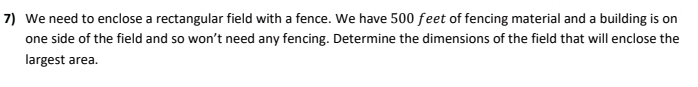 We need to enclose a rectangular field with a fence. We have 500 feet of fencing material and a building is on 
one side of the field and so won’t need any fencing. Determine the dimensions of the field that will enclose the 
largest area.