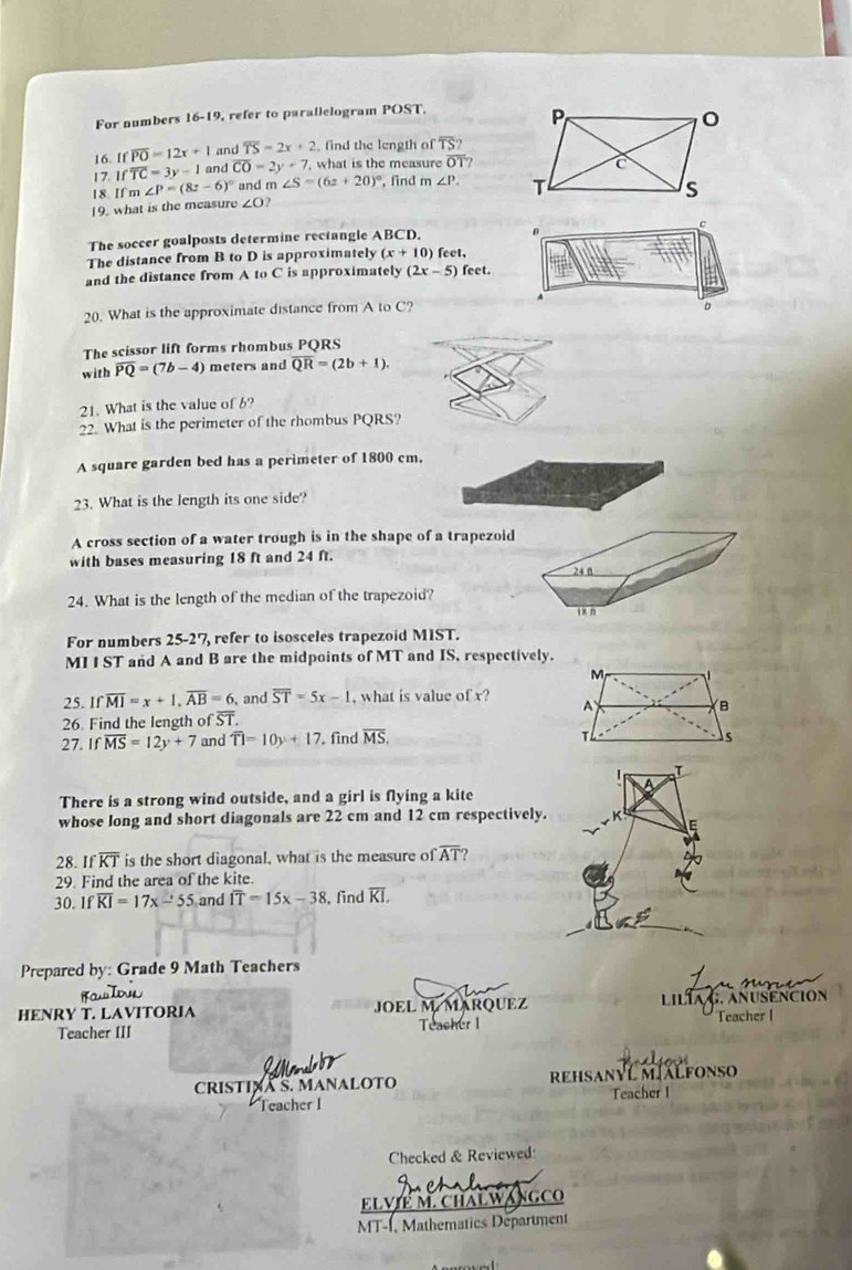 For numbers 16-19, refer to parallelogram POST.
16. Ifoverline PO=12x+1 and overline TS=2x+2 , find the length of overline TS?
17 Ifoverline TC=3y-1 and overline CO=2y+7 , what is the measure overline OT
18. If m∠ P=(8z-6)^circ  and m ∠ S=(6z+20)^circ  , find m∠ P.
19. what is the measure ∠ O?
The soccer goalposts determine rectangle ABCD.   c
The distance from B to D is approximately (x+10) feet,
and the distance from A _0C is approximately (2x-5) feet.
A
20. What is the approximate distance from A to C?
D
The scissor lift forms rhombus PQRS
with overline PQ=(7b-4) meters and overline QR=(2b+1).
21. What is the value of 6?
22. What is the perimeter of the rhombus PQRS?
A square garden bed has a perimeter of 1800 cm.
23. What is the length its one side?
A cross section of a water trough is in the shape of a trapezoid
with bases measuring 18 ft and 24 ft.
24. What is the length of the median of the trapezoid?
For numbers 25-27 refer to isosceles trapezoid MIST.
MI IST and A and B are the midpoints of MT and IS, respectively.
25. If overline MI=x+1,overline AB=6 , and overline ST=5x-1 ,  what is value ) Tx?
26. Find the length of ST. 
27. If overline MS=12y+7 and overline TI=10y+17 , find overline MS.
There is a strong wind outside, and a girl is flying a kite
whose long and short diagonals are 22 cm and 12 cm respectively.
28. If overline KT is the short diagonal, what is the measure c foverline AT ?
29. Find the area of the kite.
30. Ifoverline KI=17x-55 and overline IT=15x-38 , find overline KI.
Prepared by: Grade 9 Math Teachers
HENRY T. LAVITORIA JOEL M MARQUEZ LiLía G, AnuSención
Teacher III Teasher I Teacher I
a   
CRISTINA S. MANALOTO rEhSANYL MJALFONSo
Teacher I Teacher I
Checked & Reviewed:
ELVIE M. CHALWANGCO
MT-1, Mathematics Department