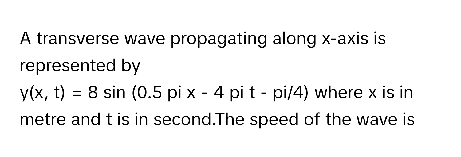 A transverse wave propagating along x-axis is represented by
y(x, t) = 8 sin (0.5 pi x - 4 pi t - pi/4) where x is in metre and t is in second.The speed of the wave is