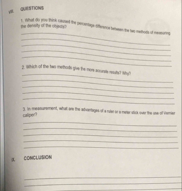 QUESTIONS 
the density of the objects? 
_ 
1. What do you think caused the percentage difference between the two methods of measuring 
_ 
_ 
_ 
_ 
_ 
2. Which of the two methods give the more accurate results? Why? 
_ 
_ 
_ 
_ 
3. In measurement, what are the advantages of a ruler or a meter stick over the use of Vernier 
caliper? 
_ 
_ 
_ 
_ 
_ 
IX CONCLUSION 
_ 
_ 
_