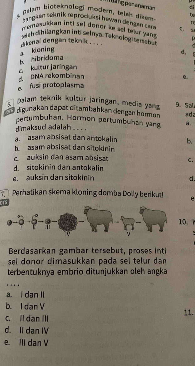 Mảng penanaman
dì
te
5. Dalam bioteknologi modern, telah dikem-
re
bangkan teknik reproduksi hewan dengan cara C. S
memasukkan inti sel donor ke sel telur yang
telah dihilangkan inti selnya. Teknologi tersebut
p
dikenal dengan teknik . . . .
a. kloning
C
d.
b. hibridoma
c. kultur jaringan
d. DNA rekombinan e.
e. fusi protoplasma
6. Dalam teknik kultur jaringan, media yang 9. Sal
100 digunakan dapat ditambahkan dengan hormon ada
pertumbuhan. Hormon pertumbuhan yang a.
dimaksud adalah . . . .
a. asam absisat dan antokalin
b.
b. asam absisat dan sitokinin
c. auksin dan asam absisat
C.
d. sitokinin dan antokalin
e. auksin dan sitokinin d.
7. Perhatikan skema kloning domba Dolly berikut! e
OTS
10. A
Berdasarkan gambar tersebut, proses inti
sel donor dimasukkan pada sel telur dan 
terbentuknya embrio ditunjukkan oleh angka
....
a. I dan II
b. I dan V 11.
c. II dan III
d. II dan IV
e. III dan V