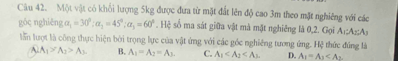 Một vật có khối lượng 5kg được đưa từ mặt đất lên độ cao 3m theo mặt nghiêng với các
góc nghiêng alpha _1=30°; alpha _2=45°; alpha _3=60°. Hệ số ma sát giữa vật mà mặt nghiêng là 0, 2. Gọi A_1; A_2; A
lần lượt là công thực hiện bởi trọng lực của vật ứng với các góc nghiêng tương ứng. Hệ thức đúng là
A A_1>A_2>A_3. B. A_1=A_2=A_3. C. A_1 . D. A_1=A_3 .