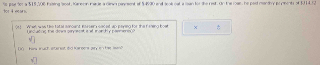 To pay for a $19,100 fishing boat, Kareem made a down payment of $4900 and took out a loan for the rest. On the loan, he paid monthly payments of $314.32
for 4 years. 
(a) What was the total amount Kareem ended up paying for the fishing boat × 5
(including the down payment and monthly payments)? 
5 
(b) How much interest did Kareem pay on the loan?