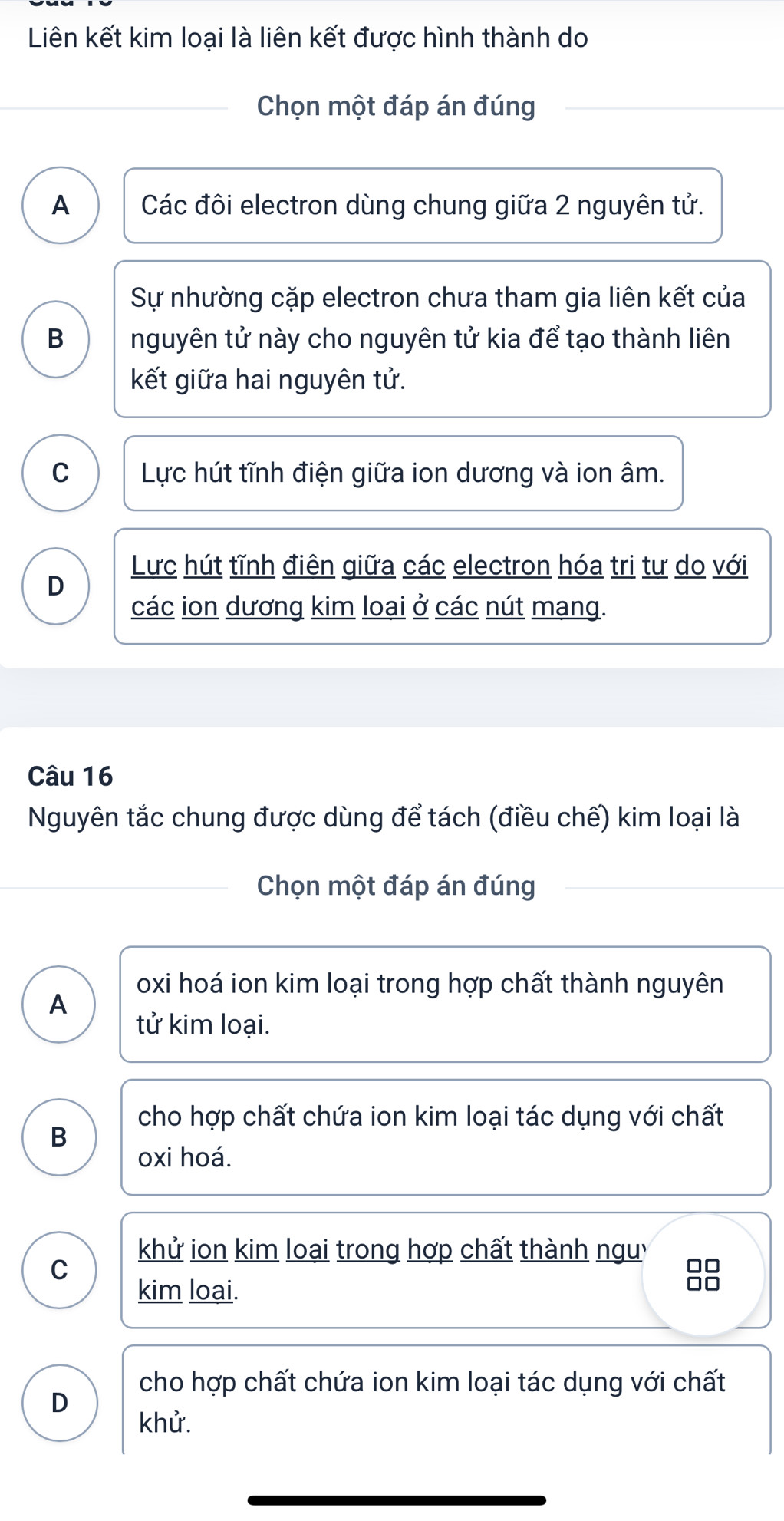 Liên kết kim loại là liên kết được hình thành do
Chọn một đáp án đúng
A Các đôi electron dùng chung giữa 2 nguyên tử.
Sự nhường cặp electron chưa tham gia liên kết của
B nguyên tử này cho nguyên tử kia để tạo thành liên
kết giữa hai nguyên tử.
C Lực hút tĩnh điện giữa ion dương và ion âm.
Lực hút tĩnh điên giữa các electron hóa tri tư do với
D
các ion dương kim loại ở các nút mạng.
Câu 16
Nguyên tắc chung được dùng để tách (điều chế) kim loại là
Chọn một đáp án đúng
oxi hoá ion kim loại trong hợp chất thành nguyên
A
tử kim loại.
cho hợp chất chứa ion kim loại tác dụng với chất
B
oxi hoá.
khử ion kim loại trong hợp chất thành nguy
C
kim loai.
88
cho hợp chất chứa ion kim loại tác dụng với chất
D
khử.