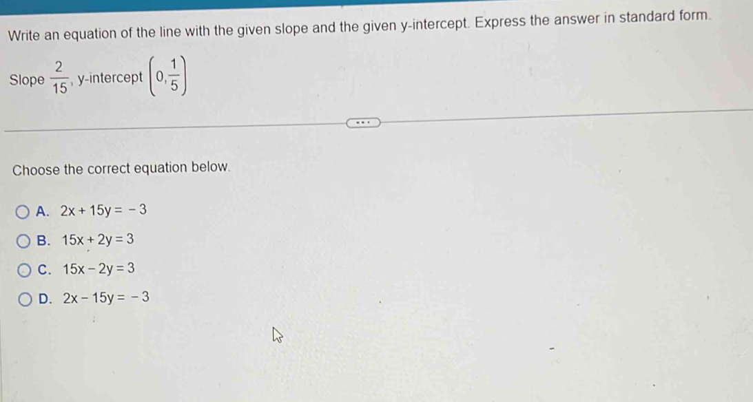 Write an equation of the line with the given slope and the given y-intercept. Express the answer in standard form.
Slope  2/15  , y-intercept (0, 1/5 )
Choose the correct equation below.
A. 2x+15y=-3
B. 15x+2y=3
C. 15x-2y=3
D. 2x-15y=-3