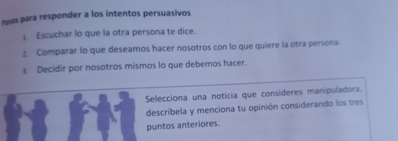 Pasos para responder a los intentos persuasívos 
] Escuchar lo que la otra persona te dice. 
2 Comparar lo que deseamos hacer nosotros con lo que quiere la otra persona. 
Decidir por nosotros mismos lo que debemos hacer. 
Selecciona una noticia que consideres manipuladora, 
descríbela y menciona tu opinión considerando los tres 
puntos anteriores.