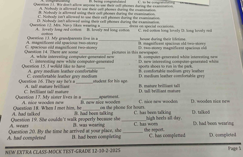 A. congratulating B. being congratulated C. to be congratulating
Question 11. We don't allow anyone to use their cell phones during the examination.
A. Nobody is allowed to use their cell phones during the examination.
B. Nobody is allowed using their cell phones during the examination.
C. Nobody isn't allowed to use their cell phones during the examination.
D. Nobody isn't allowed using their cell phones during the examination.
Question 12. Mrs. Navy likes wearing a _dress on special occasions.
A. lovely long red cotton B. lovely red long cotton C. red cotton long lovely D. long lovely red
cotton
Question 13. My grandparents live in a _house during their lifetime.
A. magnificent old spacious two-storey B. magnificent spacious old two-storey
C. spacious old magnificent two-storey D. two-storey magnificent spacious old
Question 14. There are some _pictures in this newspaper.
A. white interesting computer-generated new B. computer-generated white interesting new
C. interesting new white computer-generated D. new interesting computer-generated white
Question 15. I would like to have _sports shoes to run in the park.
A. grey medium leather comfortable B. comfortable medium grey leather
C. comfortable leather grey medium D. medium leather comfortable grey
Question 16. They say he's a_ student for his age.
A. tall mature brilliant B. mature brilliant tall
C. brilliant tall mature D. tall brilliant mature
Question 17. My sister lives in a _apartment.
A. nice wooden new B. new nice wooden C. nice new wooden D. wooden nice new
Question 18. When I met him, he _on the phone for hours.
A. had talked B. had been talking C. has been talking D. talked
Question 19. She couldn’t walk properly because she_ high heels all day.
A. wears B. was wearing C. has worn D. had been wearing
Question 20. By the time he arrived at your place, she _the report.
A. had completed B. had been completing C. has completted D. completed
NEW EXTRA CLASS-MOCK TEST-GRADE 12-10-2-2025 Page 1