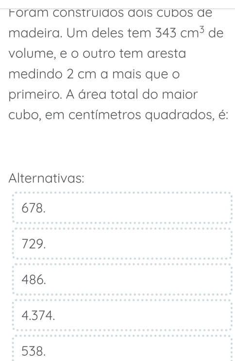 Fóram construídos doís cubos de
madeira. Um deles tem 343cm^3 de
volume, e o outro tem aresta
medindo 2 cm a mais que o
primeiro. A área total do maior
cubo, em centímetros quadrados, é:
Alternativas:
678.
729.
486.
4.374.
538.