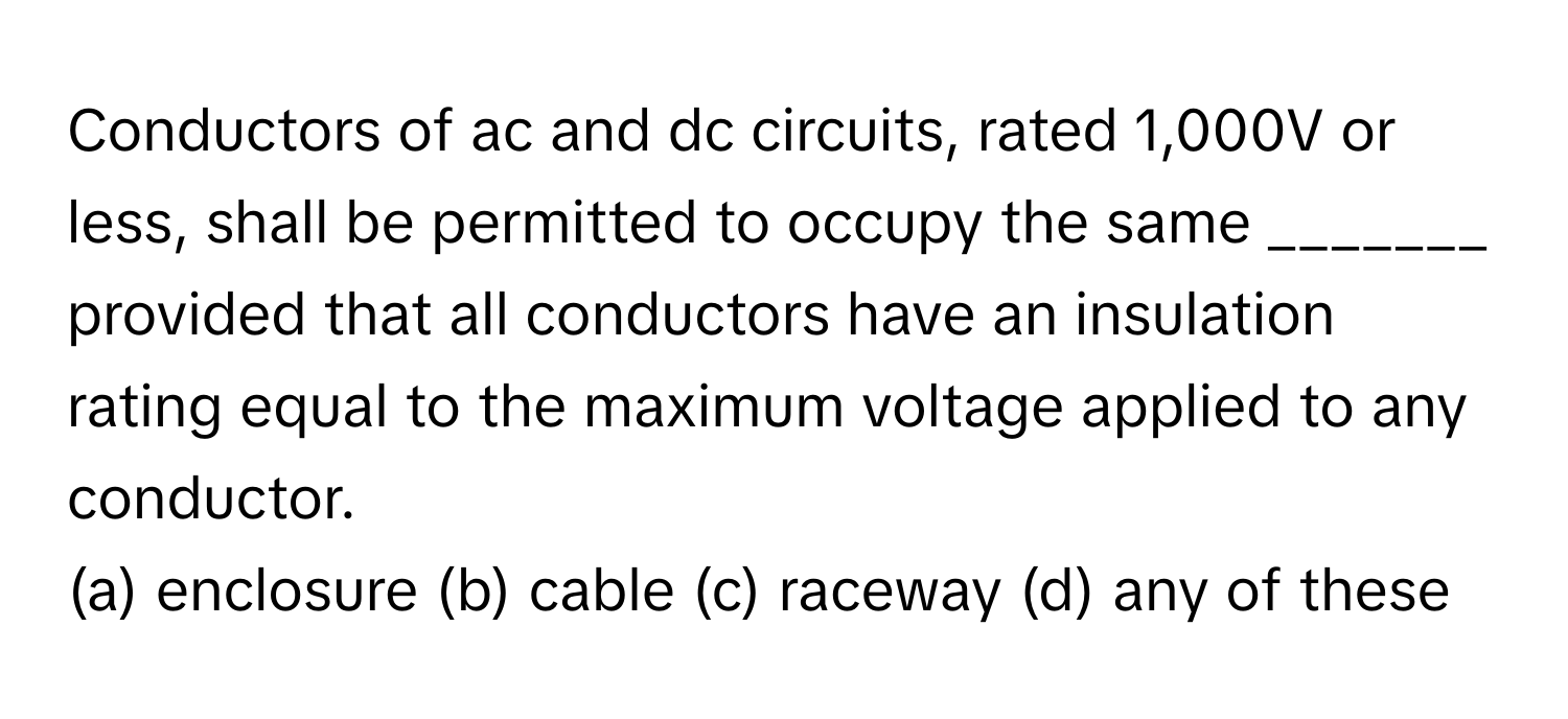 Conductors of ac and dc circuits, rated 1,000V or less, shall be permitted to occupy the same _______ provided that all conductors have an insulation rating equal to the maximum voltage applied to any conductor.

(a) enclosure (b) cable (c) raceway (d) any of these