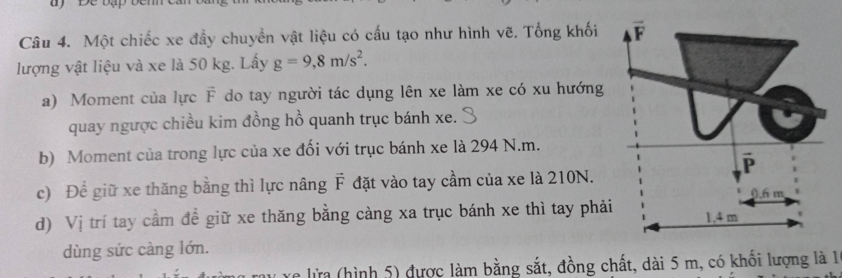 Một chiếc xe đầy chuyển vật liệu có cấu tạo như hình vẽ. Tổng khối
lượng vật liệu và xe là 50 kg. Lấy g=9,8m/s^2.
a) Moment của lực vector F do tay người tác dụng lên xe làm xe có xu hướng
quay ngược chiều kim đồng hồ quanh trục bánh xe.
b) Moment của trong lực của xe đối với trục bánh xe là 294 N.m.
c) Để giữ xe thăng bằng thì lực nâng vector F đặt vào tay cầm của xe là 210N.
d) Vị trí tay cầm để giữ xe thăng bằng càng xa trục bánh xe thì tay phả
dùng sức càng lớn.
re lửa (hình 5) được làm bằng sắt, đồng chất, dài 5 m, có khối lượng là 1