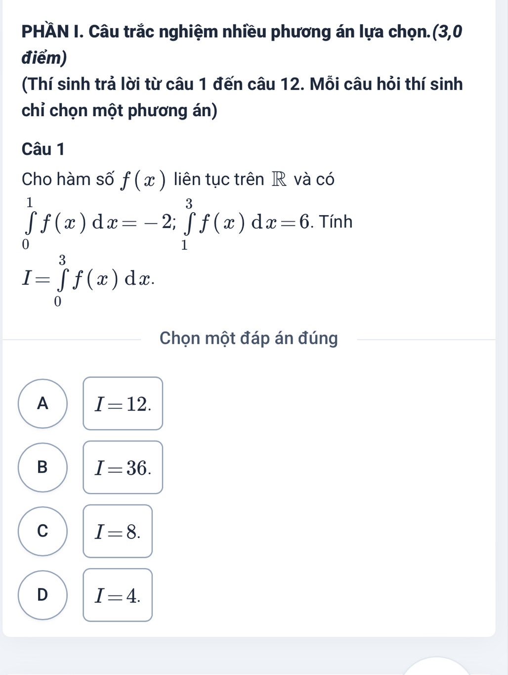 PHÄN I. Câu trắc nghiệm nhiều phương án lựa chọn.(3,0
điểm)
(Thí sinh trả lời từ câu 1 đến câu 12. Mỗi câu hỏi thí sinh
chỉ chọn một phương án)
Câu 1
Cho hàm số f(x) liên tục trên R và có
∈tlimits _0^1f(x)dx=-2; ∈tlimits _1^3f(x)dx=6. Tính
I=∈tlimits _0^3f(x)dx. 
Chọn một đáp án đúng
A I=12.
B I=36.
C I=8.
D I=4.