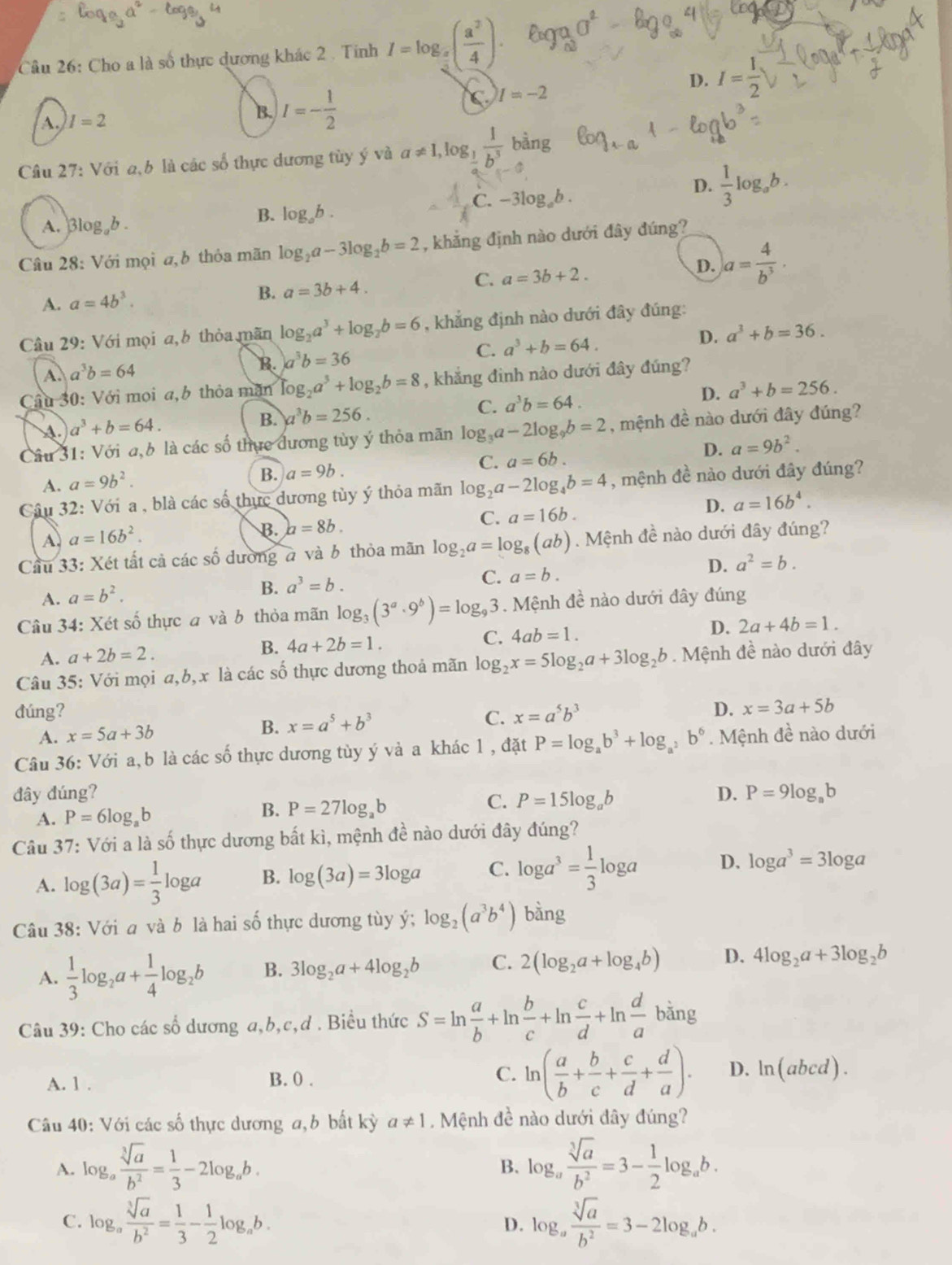 Cho a là số thực dương khác 2 . Tính I=log _ a/4 ( a^2/4 ). 930°
A. I=2
B. I=- 1/2 
C I=-2
D. I= 1/2 
Câu 27: Với a,b là các số thực dương tùy ý và a!= 1,log _ 1/2  1/b^3  bàng
C. -3log _ab.
D.  1/3 log _ab.
A. Blog b .
B. log _ab.
Câu 28: Với mọi a, b thỏa mãn log _2a-3log _2b=2 , khẳng định nào dưới đây đúng?
C. a=3b+2.
D. a= 4/b^3 .
A. a=4b^3.
B. a=3b+4.
Câu 29: Với mọi a,b thỏa mãn log _2a^3+log _2b=6 , khẳng định nào dưới đây đúng:
A. a^3b=64
B. )a^3b=36
C. a^3+b=64. D. a^3+b=36.
Cầu 30: Với moi a,b thỏa măn log _2a^3+log _2b=8 , khẳng đình nào dưới đây đúng?
C. a^3b=64.
D. a^3+b=256.
A. a^3+b=64.
B. a^3b=256.
Câu 31: Với a, 6 là các số thực đương tùy ý thỏa mãn log _3a-2log _9b=2 , mệnh đề nào dưới đây đúng?
A. a=9b^2.
B. a=9b.
C. a=6b. D. a=9b^2.
Câu 32 : Với a , blà các số thực dương tùy ý thỏa mãn log _2a-2log _4b=4 , mệnh đề nào dưới đây đúng?
D. a=16b^4.
A. a=16b^2.
B. a=8b.
C. a=16b.
Cầu 33: Xét tất cả các số dường à và b thỏa mãn log _2a=log _8(ab). Mệnh đề nào dưới đây đúng?
A. a=b^2.
B. a^3=b.
C. a=b. D. a^2=b.
Câu 34: Xét số thực a và b thỏa mãn log _3(3^a· 9^b)=log _93. Mệnh đề nào dưới đây đúng
A. a+2b=2. B. 4a+2b=1. C. 4ab=1. D. 2a+4b=1.
Câu 35: Với mọi a,b,x là các số thực dương thoả mãn log _2x=5log _2a+3log _2b. Mệnh đề nào dưới đây
dúng? C. x=a^5b^3
D. x=3a+5b
A. x=5a+3b B. x=a^5+b^3
Câu 36: Với a, b là các số thực dương tùy ý và a khác 1 , đặt P=log _ab^3+log _a^2b^6. Mệnh đề nào dưới
đây đúng? D. P=9log _ab
A. P=6log _ab
B. P=27log _ab
C. P=15log _ab
Câu 37: Với a là số thực dương bất kì, mệnh đề nào dưới đây đúng?
A. log (3a)= 1/3 log a B. log (3a)=3log a C. log a^3= 1/3 log a D. log a^3=3log a
Câu 38: Với a và b là hai số thực dương tùy ý; log _2(a^3b^4) bàng
A.  1/3 log _2a+ 1/4 log _2b B. 3log _2a+4log _2b C. 2(log _2a+log _4b) D. 4log _2a+3log _2b
Câu 39: Cho các số dương a,b,c,d . Biều thức S=ln  a/b +ln  b/c +ln  c/d +ln  d/a bing
A. 1 . B. 0 . C. ln ( a/b + b/c + c/d + d/a ). D. ln (abcd).
Câu 40: Với các số thực dương a, b bất kỳ a!= 1 Mệnh đề nào dưới đây đúng?
A. log _a sqrt[3](a)/b^2 = 1/3 -2log _ab. log _a sqrt[3](a)/b^2 =3- 1/2 log _ab.
B.
C. log _a sqrt[3](a)/b^2 = 1/3 - 1/2 log _ab. log _a sqrt[3](a)/b^2 =3-2log _ab.
D.