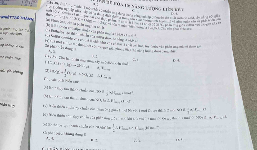 2,
Lên đề hóa 10: năng lượng liên kết
kcal  Câu 38: Sulfur dioxide là một chất có nhiều ứng dụng trong công nghiệp (dùng để sản xuất sulfuric acid, tầy trắng bột giấy
C. 1.
D. 4.
trong công nghiệp giấy, tầy trăng dung dịch đường trong sản xuất đường tỉnh lư (n,...) và giúp ngăn cần sự phát triển của
một số vì khuẩn và nằm gãy hại cho thực phẩm. Ở áp suất 1 bar và nhiệt độ 25°C ,  phân ứng giữa sulfur với oxygen xảy ra
0 hiệt tạo thành (a) Phản ứng trên là phản ứng thu nhiệt.
theo phương trình S(s)+O_2(g)to SO_2(g) và tỏa ra một nhiệt lượng là 196,9kJ. Cho các phát biểu sau:
(b) Biến thiên enthalpy chuẩn của phản ứng là
la phản ứng tạo thành (c) Enthalpy tạo thành chuẩn của sulfur dioxid 196,9kJmol^(-1).
u kiện xác định. (d) Sulfur dioxide vừa có thể là chất khử vừa có thể là chất oxi hóa, tùy thuộc vào phản ứng mà nó tham gia.
L
An. (e) 0,5 mol sulfur tác dụng hết với oxygen giải phóng 98,45kJ năng lượng dưới đạng nhiệt.
ing không, ví dụ: Số phát biểu đủng là
A. 3.
B. 2.
heo phản ứng:
C. 1. D. 4.
Câu 39: Cho hai phản ứng cùng xảy ra ở điều kiện chuẩn:
(1) N_2(g)+O_2(g)to 2NO(g) ^ _(f^(H_298(1))^o)
(g) giải phóng
(2) NO(g)+ 1/2 O_2(g)to NO_2(g) △ _rH_(298(2))°
Cho các phát biểu sau:
(a) Enthalpy tạo thành chuẩn của NO là  1/2 △ ,H_(298s(t))°kJmol^(-1).
(b) Enthalpy tạo thành chuẩn của NO_2 △ _rH_(298(2))° kJ m 01^(-1)
phản ứng
(c) Biển thiên enthalpy chuẩn của phản ứng giữa 1 mol N_2 với l mol O_2 tạo thành 2 mol NO là  1/2 △ ,H_(298(1))°kJ.
(d) Biến thiên enthalpy chuẩn của phản ứng giữa 1 mol khí NO với 0,5 mol khí O_2 tạo thành 1 mol khí NO_2ld △ _rH_(298(2))°kJ.
(e) Enthalpy tạo thành chuẩn của NO_2(g) là:  1/2 △ _rH_(298(1))°+△ _rH_(298(2))°(kJmol^(-1)).
ố phát biểu không đúng là
A. 4. B. 2. C. 3. D. 5.
C phân dáng
