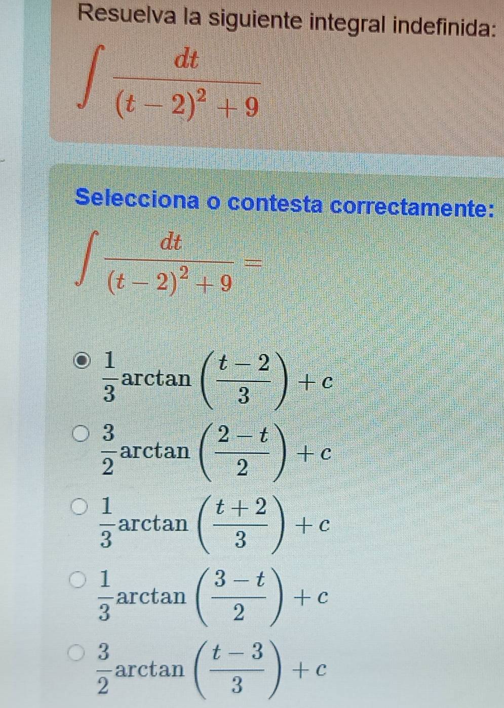 Resuelva la siguiente integral indefinida:
∈t frac dt(t-2)^2+9
Selecciona o contesta correctamente:
∈t frac dt(t-2)^2+9=
 1/3  arctan ( (t-2)/3 )+c
 3/2  arctan ( (2-t)/2 )+c
 1/3  arctan ( (t+2)/3 )+c
 1/3  arctan ( (3-t)/2 )+c
 3/2  arctan ( (t-3)/3 )+c