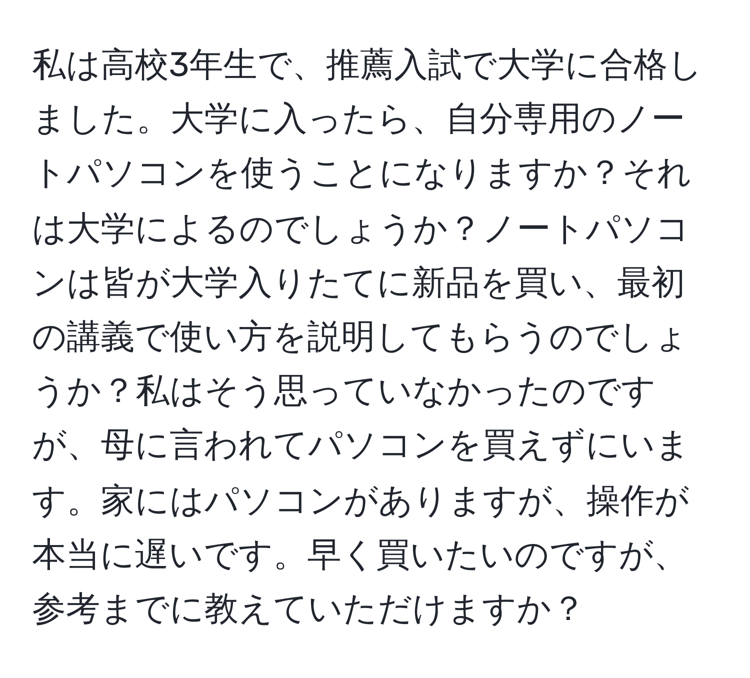 私は高校3年生で、推薦入試で大学に合格しました。大学に入ったら、自分専用のノートパソコンを使うことになりますか？それは大学によるのでしょうか？ノートパソコンは皆が大学入りたてに新品を買い、最初の講義で使い方を説明してもらうのでしょうか？私はそう思っていなかったのですが、母に言われてパソコンを買えずにいます。家にはパソコンがありますが、操作が本当に遅いです。早く買いたいのですが、参考までに教えていただけますか？