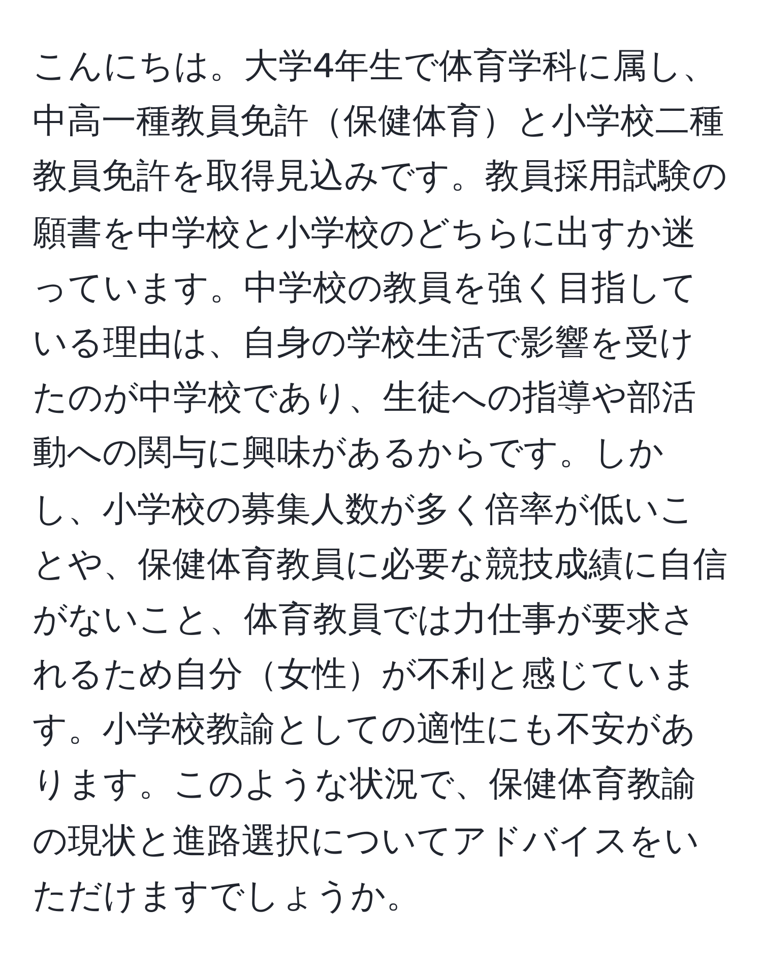 こんにちは。大学4年生で体育学科に属し、中高一種教員免許保健体育と小学校二種教員免許を取得見込みです。教員採用試験の願書を中学校と小学校のどちらに出すか迷っています。中学校の教員を強く目指している理由は、自身の学校生活で影響を受けたのが中学校であり、生徒への指導や部活動への関与に興味があるからです。しかし、小学校の募集人数が多く倍率が低いことや、保健体育教員に必要な競技成績に自信がないこと、体育教員では力仕事が要求されるため自分女性が不利と感じています。小学校教諭としての適性にも不安があります。このような状況で、保健体育教諭の現状と進路選択についてアドバイスをいただけますでしょうか。