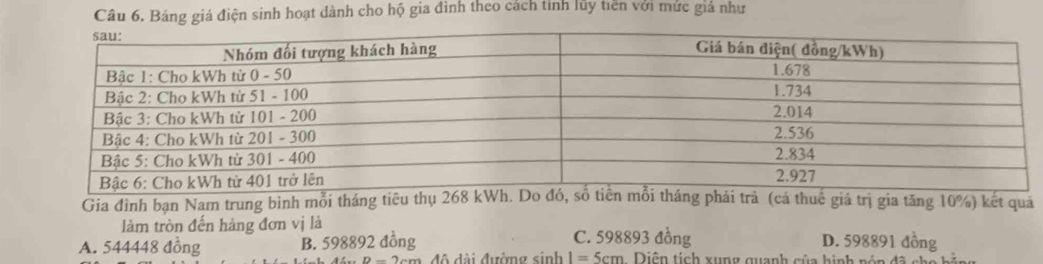 Bảng giá điện sinh hoạt dành cho hộ gia đình theo cách tỉnh lủy tiền với mức giả như
Gia đình bạn Nam trung binh mỗi tháng tiêu á thuế giá trị gia tăng 10%) kết qua
làm tròn đến hàng đơn vị là C. 598893 đồng
A. 544448 đồng B. 598892 đồng D. 598891 đồng
độ đài đưởng sinh I=5cm Diện tích xung quanh của hinh nón đã cho