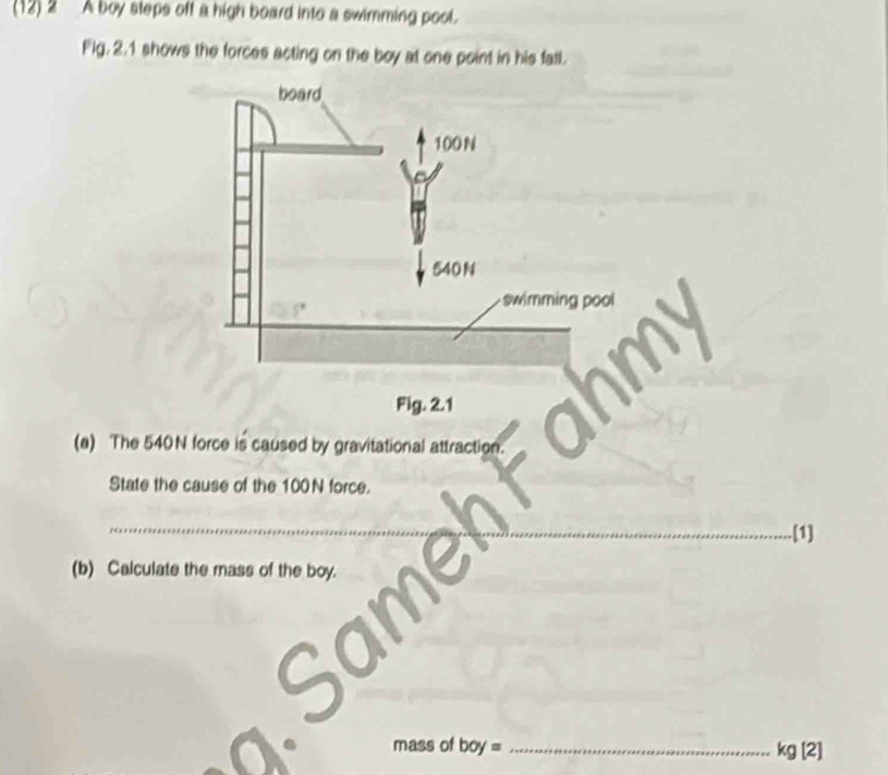 (12) 2 A boy steps off a high board into a swimming pool. 
Fig. 2.1 shows the forces acting on the boy at one point in his fall. 
board
100N
540 N
swimming pool 
Fig. 2.1 
(a) The 540N force is caused by gravitational attraction. 
State the cause of the 100N force. 
_ 
_.[1] 
(b) Calculate the mass of the boy. 
a 
mass of boy= _  kg[2]