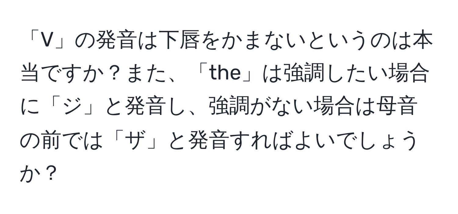 「V」の発音は下唇をかまないというのは本当ですか？また、「the」は強調したい場合に「ジ」と発音し、強調がない場合は母音の前では「ザ」と発音すればよいでしょうか？