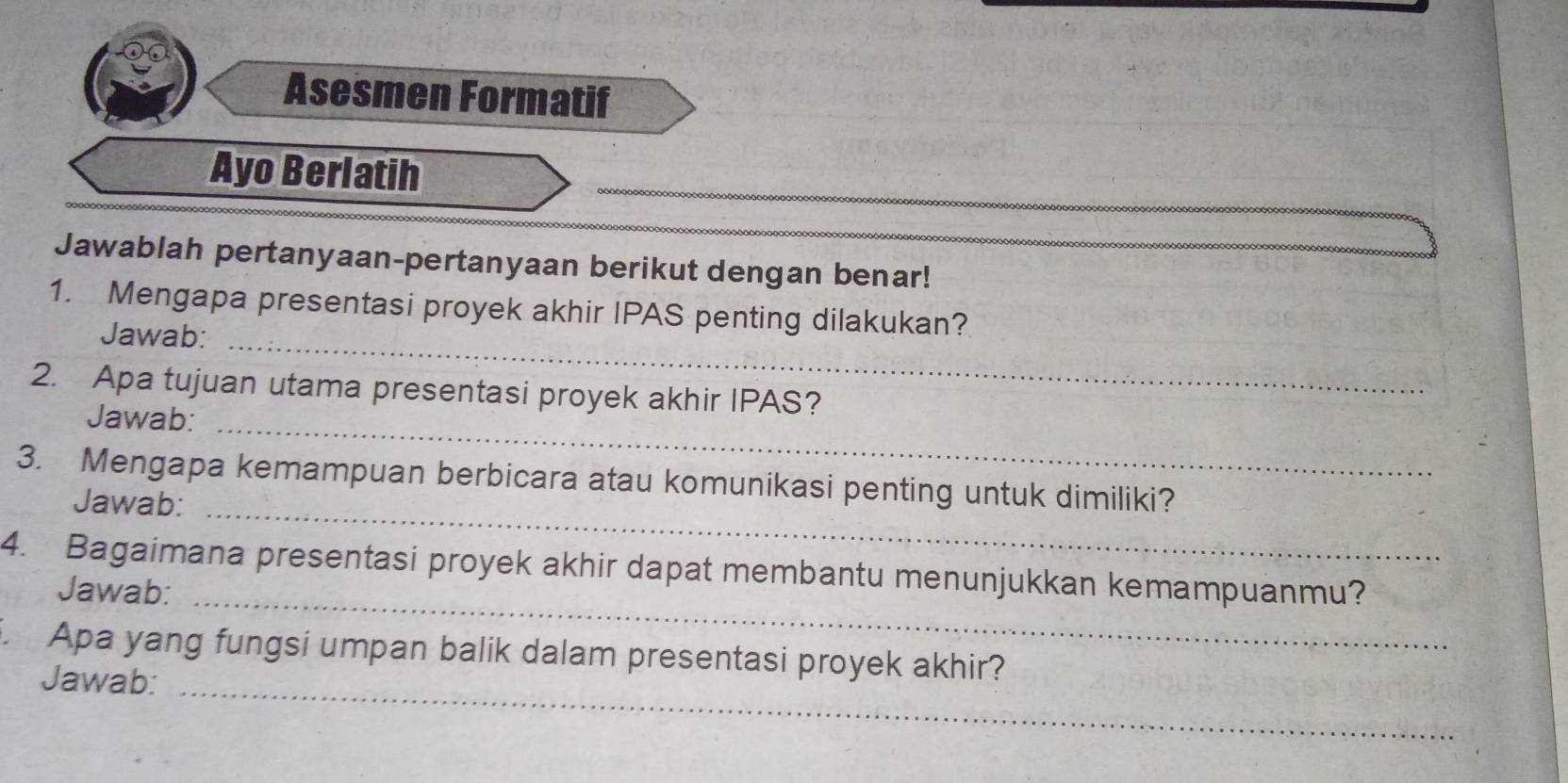 Asesmen Formatif 
_ 
Ayo Berlatih 
Jawablah pertanyaan-pertanyaan berikut dengan benar!_ 
1. Mengapa presentasi proyek akhir IPAS penting dilakukan? 
Jawab:_ 
2. Apa tujuan utama presentasi proyek akhir IPAS? 
Jawab:_ 
3. Mengapa kemampuan berbicara atau komunikasi penting untuk dimiliki? 
Jawab:_ 
4. Bagaimana presentasi proyek akhir dapat membantu menunjukkan kemampuanmu? 
Jawab:_ 
. Apa yang fungsi umpan balik dalam presentasi proyek akhir? 
Jawab: 
_