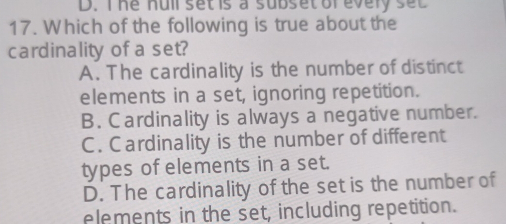 D. I he null set is a subset or every set
17. Which of the following is true about the
cardinality of a set?
A. The cardinality is the number of distinct
elements in a set, ignoring repetition.
B. Cardinality is always a negative number.
C. Cardinality is the number of different
types of elements in a set.
D. The cardinality of the set is the number of
elements in the set, including repetition.