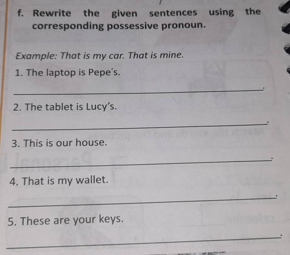 Rewrite the given sentences using the 
corresponding possessive pronoun. 
Example: That is my car. That is mine. 
1. The laptop is Pepe's. 
_: 
2. The tablet is Lucy’s. 
_: 
3. This is our house. 
_. 
4. That is my wallet. 
_: 
5. These are your keys. 
_: