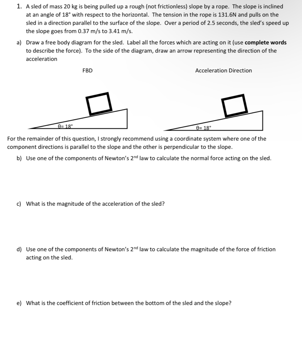 A sled of mass 20 kg is being pulled up a rough (not frictionless) slope by a rope. The slope is inclined 
at an angle of 18° with respect to the horizontal. The tension in the rope is 131.6N and pulls on the 
sled in a direction parallel to the surface of the slope. Over a period of 2.5 seconds, the sled’s speed up 
the slope goes from 0.37 m/s to 3.41 m/s. 
a) Draw a free body diagram for the sled. Label all the forces which are acting on it (use complete words 
to describe the force). To the side of the diagram, draw an arrow representing the direction of the 
acceleration 
FBD Acceleration Direction
θ =18°
θ =18°
For the remainder of this question, I strongly recommend using a coordinate system where one of the 
component directions is parallel to the slope and the other is perpendicular to the slope. 
b) Use one of the components of Newton’s 2^(nd) law to calculate the normal force acting on the sled. 
c) What is the magnitude of the acceleration of the sled? 
d) Use one of the components of Newton’s 2^(nd) law to calculate the magnitude of the force of friction 
acting on the sled. 
e) What is the coefficient of friction between the bottom of the sled and the slope?